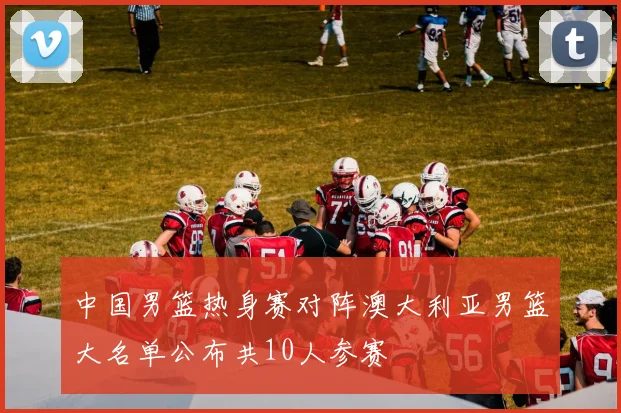 中国男篮热身赛对阵澳大利亚男篮大名单公布共10人参赛