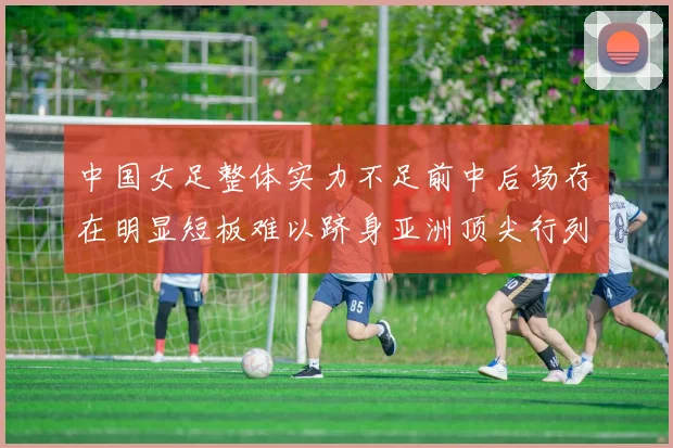 中国女足整体实力不足前中后场存在明显短板难以跻身亚洲顶尖行列