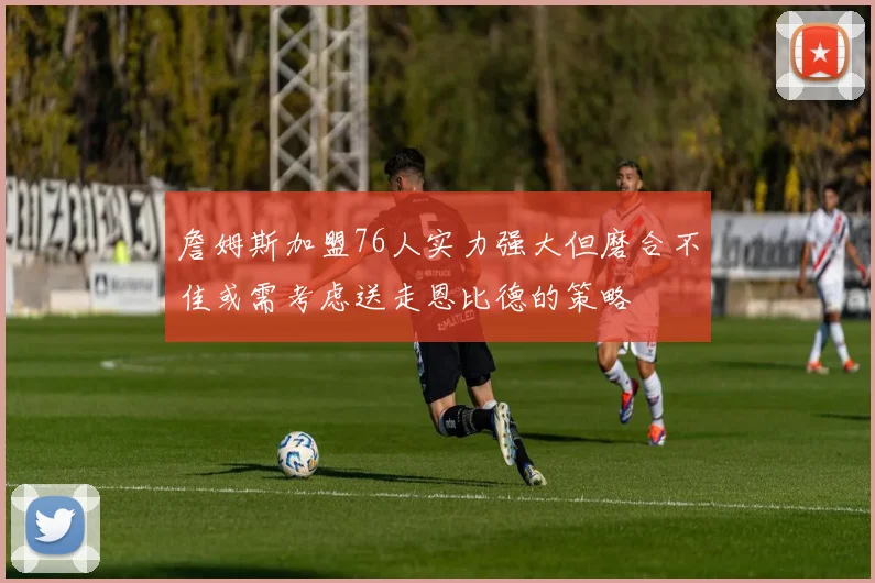 詹姆斯加盟76人实力强大但磨合不佳或需考虑送走恩比德的策略