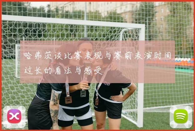 哈弗茨谈比赛表现与赛前表演时间过长的看法与感受