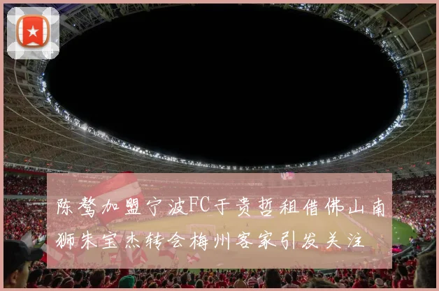 陈骜加盟宁波FC于贵哲租借佛山南狮朱宝杰转会梅州客家引发关注