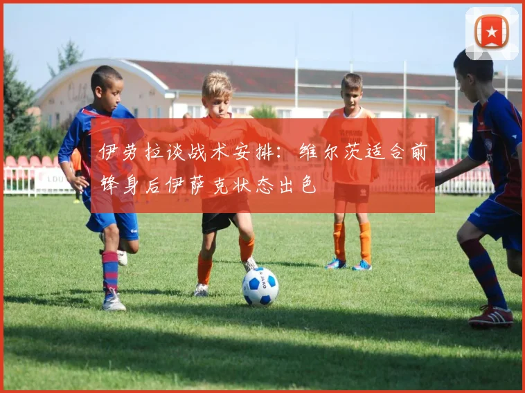 伊劳拉谈战术安排:维尔茨适合前锋身后伊萨克状态出色