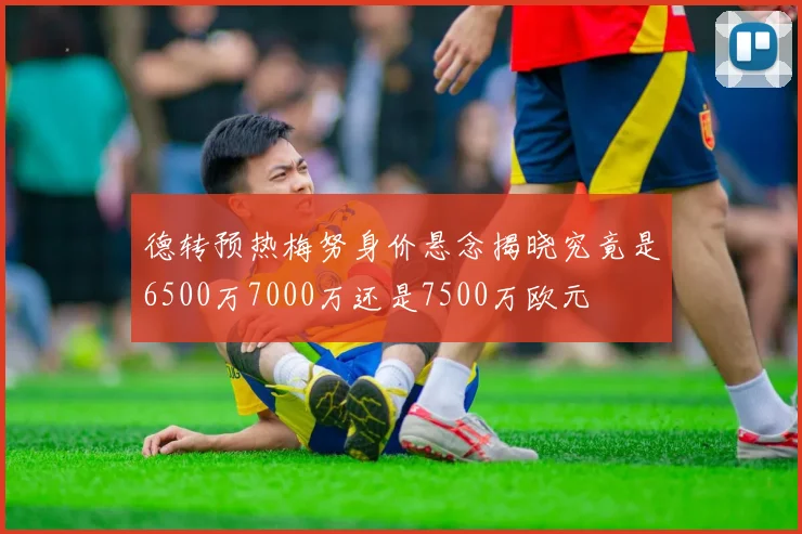 德转预热梅努身价悬念揭晓究竟是6500万7000万还是7500万欧元