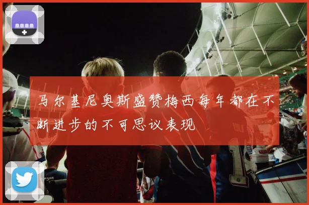 马尔基尼奥斯盛赞梅西每年都在不断进步的不可思议表现