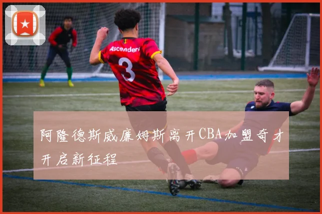 阿隆德斯威廉姆斯离开CBA加盟奇才开启新征程