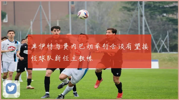 库伊特与费内巴切举行会谈有望接任球队新任主教练