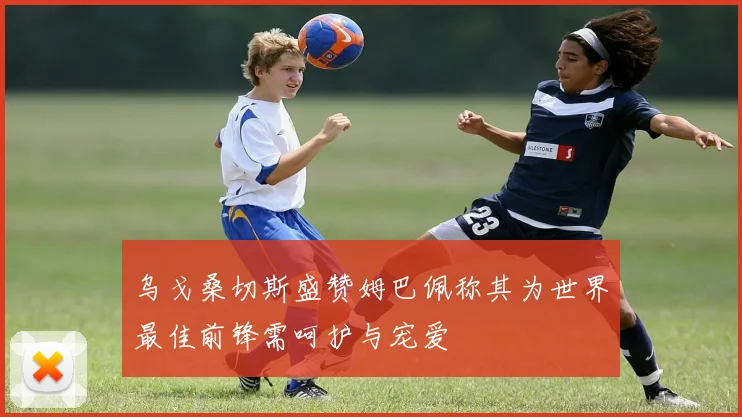 乌戈桑切斯盛赞姆巴佩称其为世界最佳前锋需呵护与宠爱