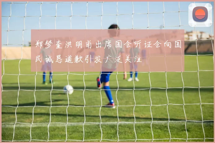 郑梦奎洪明甫出席国会听证会向国民诚恳道歉引发广泛关注