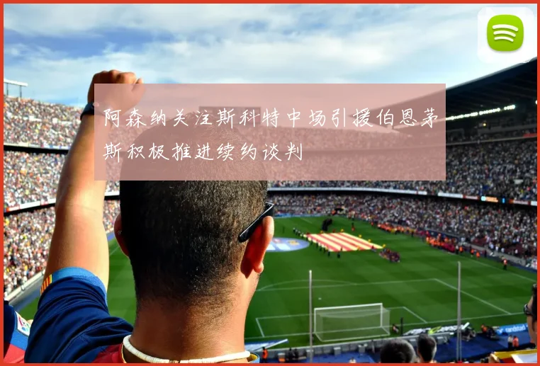 阿森纳关注斯科特中场引援伯恩茅斯积极推进续约谈判