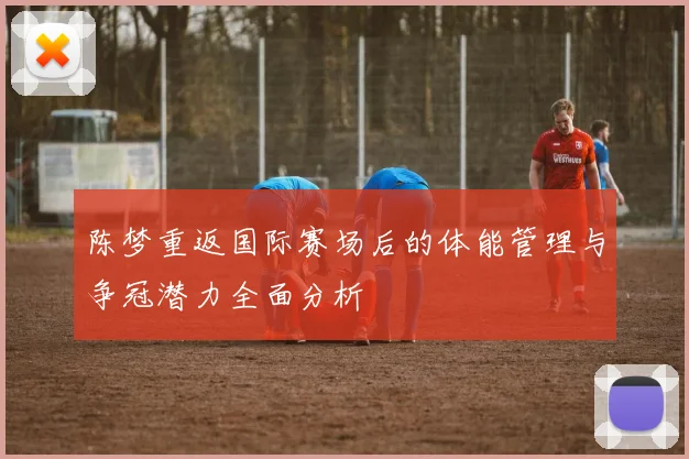陈梦重返国际赛场后的体能管理与争冠潜力全面分析