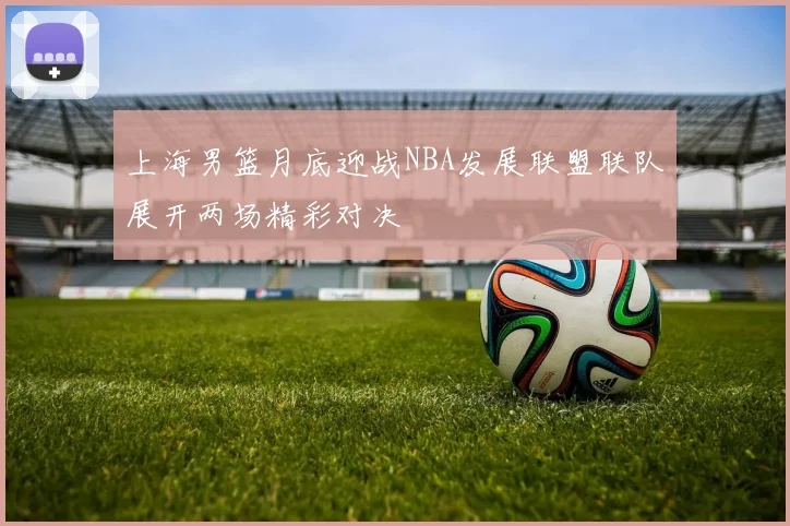上海男篮月底迎战NBA发展联盟联队展开两场精彩对决