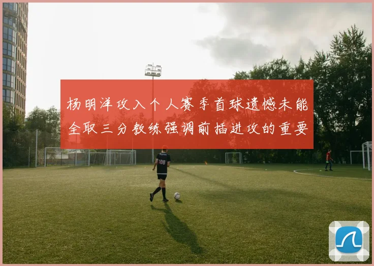 杨明洋攻入个人赛季首球遗憾未能全取三分教练强调前插进攻的重要性