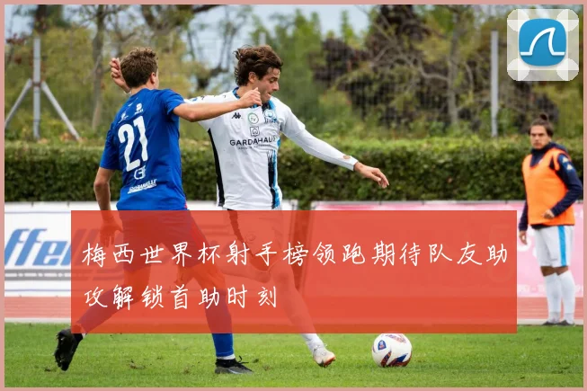 梅西世界杯射手榜领跑期待队友助攻解锁首助时刻