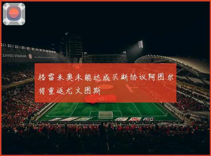 格雷米奥未能达成买断协议阿图尔将重返尤文图斯