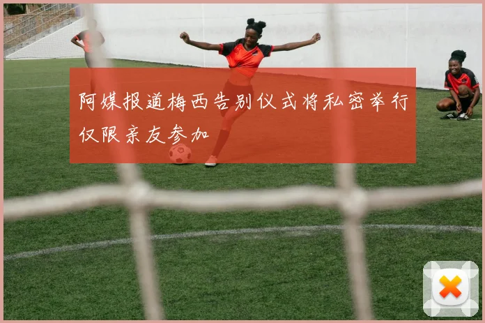 阿媒报道梅西告别仪式将私密举行仅限亲友参加