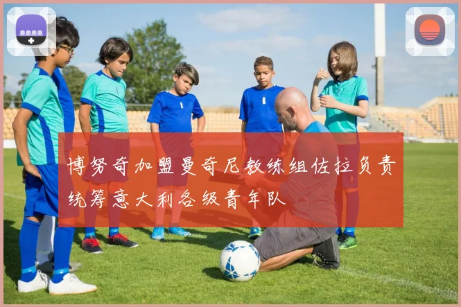 博努奇加盟曼奇尼教练组佐拉负责统筹意大利各级青年队